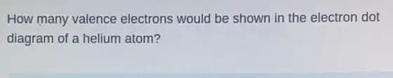 How many valence electrons would be shown in the electron dot
diagram of a helium atom?