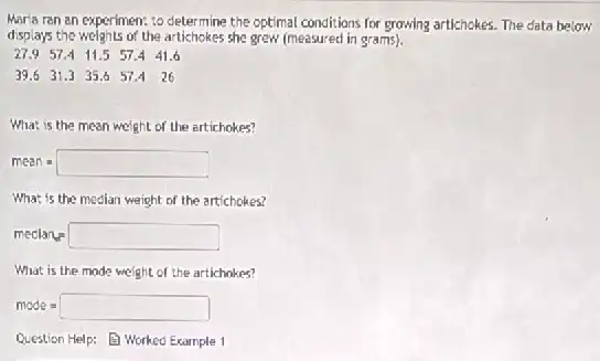 Mar'a ran an experimen:to determine the optimal conditions for growing artichokes.The data below
displays the weights of the artichekee she grew (measured in grams).
27.9 57.4 11.5 57.4 41.6
39.6 31.3 35.6 57.4 26
What is the mean weight of the artichokes?
mean=square 
What is the median weight of the artichokes?
medlan_(ed)=square 
What is the mode weight of the artichakes?
mode=square