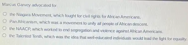 Marcus Garvey advocated for
the Niagara Movement,which fought for civil rights for African Americans.
Pan Africanism, which was a movement to unify all people of African descent.
the NAACP, which worked to end segregation and violence against African Americans.
the Talented Tenth, which was the idea that well-educated individuals would lead the fight for equality.