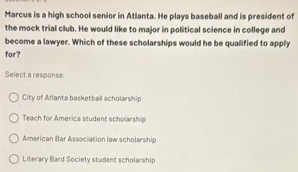 Marcus is a high school senior in Atlanta. He plays baseball and is president of
the mock trial club He would like to major in political science in college and
become a lawyer. Which of these scholarships would he be qualified to apply
for?
Select a response.
City of Atlanta basketball scholarship
Teach for America student scholarship
American Bar Association law scholarship
Literary Bard Society student scholarship