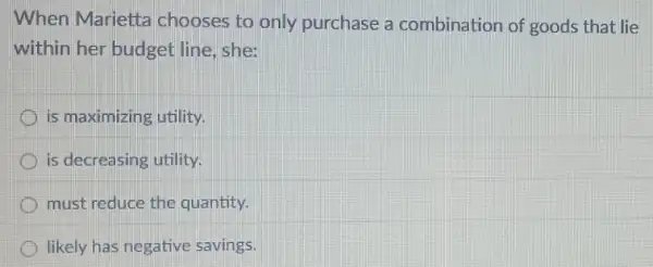 When Marietta chooses to only purchase a combination of goods that lie
within her budget line, she:
is maximizing utility.
is decreasing utility.
must reduce the quantity.
likely has negative savings