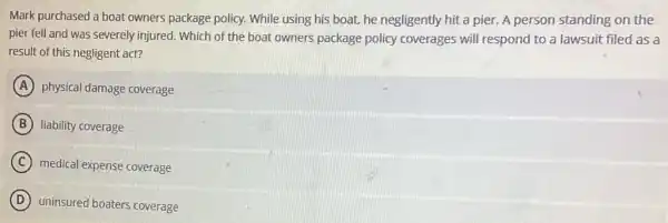 Mark purchased a boat owners package policy.While using his boat he negligently hit a pier. A person standing on the
pier fell and was severely injured. Which of the boat owners package policy coverages will respond to a lawsuit filed as a
result of this negligent act?
A physical damage coverage
B liability coverage
C medical expense coverage
D uninsured boaters coverage