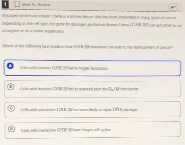 Mark for Review
Glycogen synthetase kinase 3 beta is a protein kinase that has been implicated,in many types of cancer.
Depending on the cell type, the gene for glycogen synthetase kinage 3 beta (GSK39) canact either as an
oncogene or as a turnor suppressor.
Which of the following best predicts how GSK3g mutations can lead to the development of cance?
A
Cells with inactive GSK3B fail to trigger apoptosis.
B
Cells with inactive GSK39 fail to proceed past the the Gz/M checkpoint. G_(2)/M
C Cells with overactive GSK3B are more likely to repair DNA damage.
D square