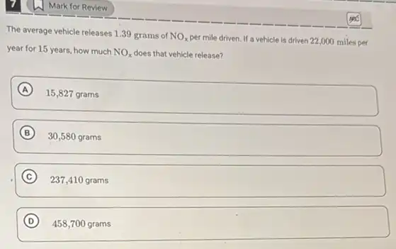 Mark for Review
The average vehicle releases 1.39 grams of
NO_(x)
per mile driven. If a vehicle is driven 22,000 miles per
year for 15 years how much NO_(x) does that vehicle release?
A
15,827 grams
B
30,580 grams
C 237,410 grams
D )
458,700 grams