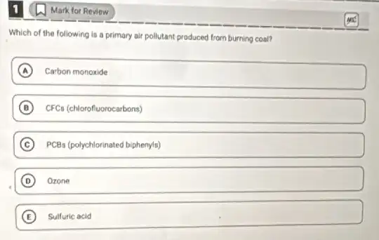 Mark for Review
Which of the following Is a primary air pollutant produced from burning coat?
A Carbon monoxide
B CFCs (chlorofluorocarbons)
C PCBs (polychlorinated biphenyls)
D Ozone
E Sulfuric acid