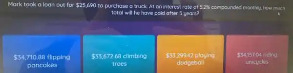 Mark took a loan out for 25,690 to purchase a truck.At an interest rate of 5.2%  compounded monthly, how much
total will he have paid after 5 years?
 34,710.88 flipping
pancakes
 33,672.68 climbing
trees
 33,299.42 playing
dodgeball
 34,157.04 riding
unicycles