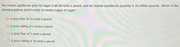 The market equilibrium price for sugar is 0.06 cents a pound, and the market equilibrium quantity Is 30 million pounds.Which of the
following policies would create an excess supply of sugar?
A price floor of 10 cents a pound
A price celling of 3 cents a pound
A price floor of 3 cents a pound
A price celling of 10 cents a pound