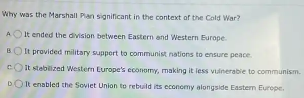 Why was the Marshall Plan significant in the context of the Cold War?
A It ended the division between Eastern and Western Europe.
B It provided military support to communist nations to ensure peace.
It stabilized Western Europe's economy, making it less vulnerable to communism.
D.
It enabled the Soviet Union to rebuild its economy alongside Eastern Europe.