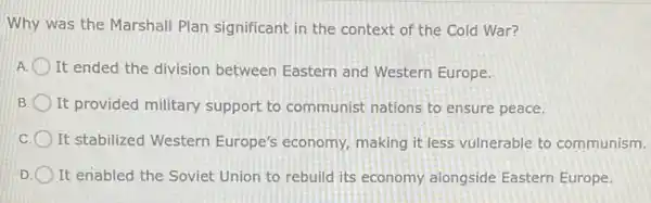 Why was the Marshall Plan significant in the context of the Cold War?
It ended the division between Eastern and Western Europe.
B It provided military support to communist nations to ensure peace.
It stabilized Western Europe's economy, making it less vulnerable to communism.
D It enabled the Soviet Union to rebuild its economy alongside Eastern Europe.