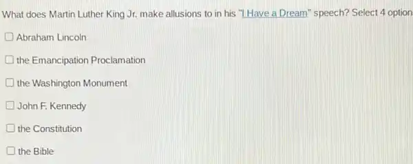 What does Martin Luther King Jr. make allusions to in his "I Have a Dream" speech? Select 4 option
Abraham Lincoln
the Emancipation Proclamation
D the Washington Monument
John F. Kennedy
the Constitution
D the Bible