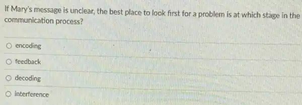 If Mary's message is unclear the best place to look first for a problem is at which stage in the
communication process?
encoding
feedback
decoding
interference