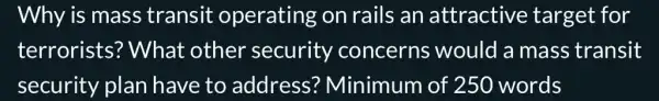 Why is mas transit operating on rails an attractive target for
terrorists?What other security concerns would a mass transit
security plan have to address?Minimum of 250 words