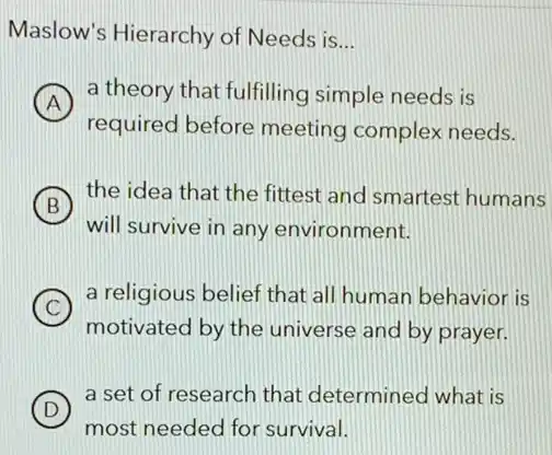 Maslow's Hierarchy of Needs is
__
A
a theory that fulfilling simple needs is
A
required before meeting complex needs.
B
the idea that the fittest and smartest humans
will survive in any environment.
C
motivated by the universe and by prayer.
a religious belief that all human behavior is
D
most needed for survival.
a set of research that determined what is