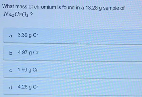 What mass of chromium is found in a 13.28 g sample of
Na_(2)CrO_(4)
a 3.39 g Cr
b 4.97g Cr
C 1.90 g Cr
d 4.26 g Cr