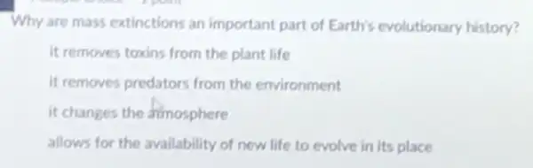 Why are mass extinctions an important part of Earth's evolutionary history?
It removes toxins from the plant life
it removes predators from the environment
it changes the dimosphere
allows for the availability of new life to evolve in its place