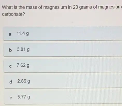 What is the mass of magnesium in 20 grams of magnesium
carbonate?
a 11.4g
b 3.81g
c 7.62g
d 2.86g
e 5.77g