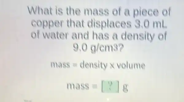 What is the mass of a piece of
copper that displaces 3.0 ml
of water and has a density of
9.0g/cm3
mass=densitytimes volume
mass=[?]g