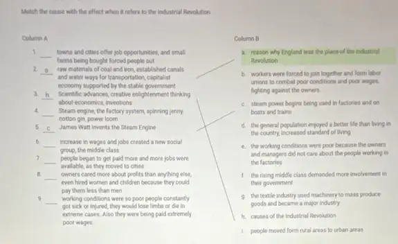 Match the cause with the effect when it refers to the industrial Revolution
Column A
1 __
farms being bought forced people out
towns and cities offer job opportunities, and small
2 __ raw materials of coal and iron, established canals
and water ways for transportation, capitalist
economy supported by the stable government
3 __ Scientific advances, creative enlightenment thinking
about economics, inventions
4.
__
cotton gin, power loom
Steam engine, the factory system, spinning jenny.
5. __ James Wall invents the Steam Engine
6. __ increase in wages and jobs created a new social
group, the middle class
7. __ people began to get paid more and more jobs were
available, as they moved to cities
B. __ owners cared more about profits than anything else,
even hired women and children because they could
pay them less than men
9 __ working conditions were so poor people constantly
got sick or injured they would lose limbs or die in
extreme cases. Also they were being paid extremely
poor wages.
__
Column B
a. reason why England was the place of the Industrial
Revolution
b. workers were forced to join together and form labor
unions to combat poor conditions and poor wages,
fighting against the owners.
C. steam power begins being used in factories and on
boats and trains
d. the general population enjoyed a better life than living in
the country, increased standard of living
e. the working conditions were poor because the owners
and managers did not care about the people working in
the factories
1. the rising middle class demanded more involvement in
their government
9. the textle industry used machinery to mass produce
goods and became a major industry
h. causes of the Industrial Revolution
1. people moved form rural areas to urban areas