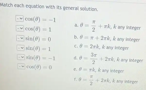 Match each equation with its general solution.
square  cos(Theta )=-1
square  cos(Theta )=1
square  sin(Theta )=0
square  sin(Theta )=1
square  sin(Theta )=-1
square  cos(Theta )=0
a. Theta =(pi )/(2)+pi k k any integer
b. Theta =pi +2pi k k any integer
c. Theta =2pi k k any integer
d. Theta =(3pi )/(2)+2pi k k any integer
e. Theta =pi k k any integer
f. Theta =(pi )/(2)+2pi k k any integer