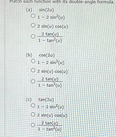 Match each function with Its double-angle formula.
(a) sin(2u)
1-2sin^2(u)
2sin(u)cos(u)
(2tan(u))/(1-tan^2)(u)
(b) cos(2u)
1-2sin^2(u)
2sin(u)cos(u)
(2tan(u))/(1-tan^2)(u)
(c) tan(2u)
1-2sin^2(u)
2sin(u)cos(u)
(2tan(u))/(1-tan^2)(u)