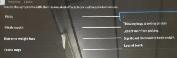 Match the symptoms with their associated effects from methamphetamine use:
Picks
Meth mouth
Crank bugs
__
square 
Thinking bugs crawling on skin
Loss of hair from picking
Significant decrease in body weight
Extreme weight loss