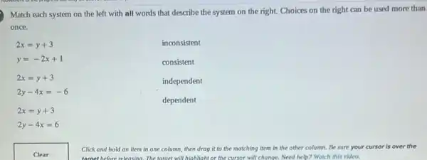 Match each system on the left with all words that describe the system on the right.Choices on the right can be used more than
once.
2x=y+3
y=-2x+1
2x=y+3
2y-4x=-6
2x=y+3
2y-4x=6
inconsistent
consistent
independent
dependent
Click and hold an item in one column then drag it to the matching item in the other column. Be sure your cursor is over the
target before releasing.The tomet will highlight or the cursor will change. Need help? Watch this video.