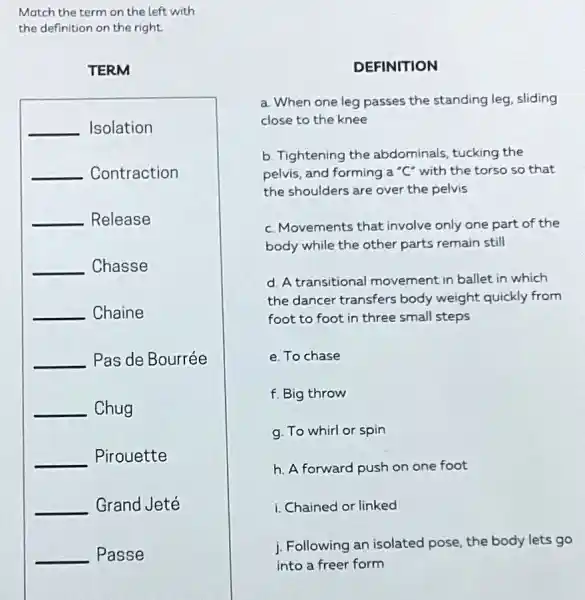 Match the term on the left with
the definition on the right
TERM
__ Isolation
__ Contraction
__ Release
__ Chasse
__ Chaine
__ Pas de Bourrée
__ Chug
__ Pirouette
__ Grand Jeté
__ Passe
DEFINITION
a. When one leg passes the standing leg, sliding
close to the knee
b. Tightening the abdominals, tucking the
pelvis, and forming a "C" with the torso so that
the shoulders are over the pelvis
c. Movements that involve only one part of the
body while the other parts remain still
d. A transitiona I movement in ballet in which
the dancer transfers body weight quickly from
foot to foot in three small steps
e. To chase
f. Big throw
g. To whirl or spin
h. A forward push on one foot
i. Chained or linked