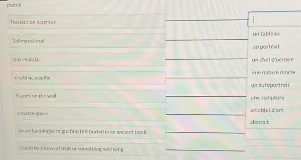 match
focuses on a person
3 dimensional
not realistic
could be a selfie
it goes on the wall
a masterpiece
an archaeologist might find this buried in an ancient tomb
Could be a bowl of fruit or something not living
square 
square 
un tableau
un portrait
un chef d'oeuvre
une nature morte
un autoportrait
une sculpture
un objet d'art
square 
square