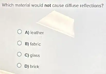 Which material would not cause diffuse reflections?
A) leather
B) fabric
C) glass
D) brick