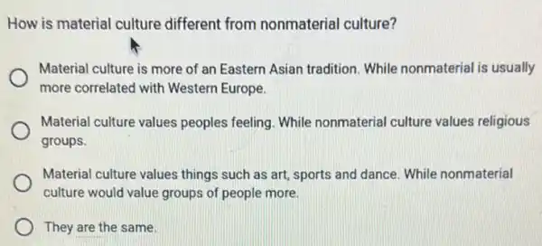 How is material culture different from nonmaterial culture?
Material culture is more of an Eastern Asian tradition. While nonmaterial is usually
more correlated with Western Europe.
Material culture values peoples feeling. While nonmaterial culture values religious
groups.
Material culture values things such as art sports and dance. While nonmaterial
culture would value groups of people more
They are the same.