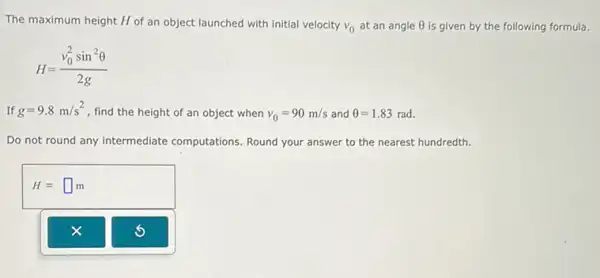 The maximum height H of an object launched with initial velocity v_(0) at an angle Theta  is given by the following formula.
H=(v_(0)^2sin^2Theta )/(2g)
If g=9.8m/s^2 , find the height of an object when v_(0)=90m/s and Theta =1.83 rad.
Do not round any intermediate computations. Round your answer to the nearest hundredth.
H=square m