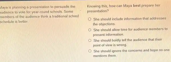 Maya is planning a presentation to persuade the
audience to vote for year-round schools. Some
members of the audience think a traditional school
schedule is better.
Knowing this, how can Maya best prepare her
presentation?
She should include information that addresses
the objections.
She should allow time for audience members to
present information.
She should boldly tell the audience that their
point of view is wrong.
She should ignore the concerns and hope no one
mentions them.