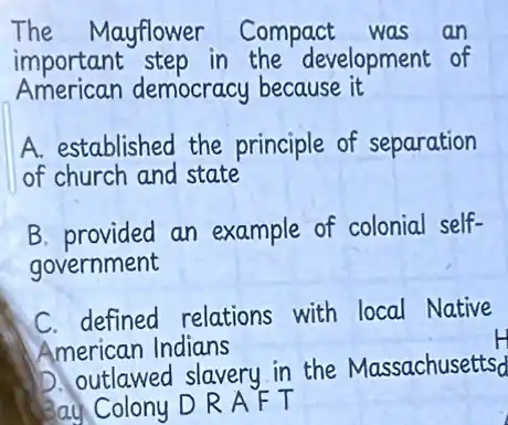 The Mayflower Compact was an
important step in the development of
American democracy because it
A. established the principle of separation
of church and state
B. provided an example of colonial self-
government
C. defined relations with local Native
American Indians
D. outlawed slavery in the Massachusettsd
Colony D R A F T