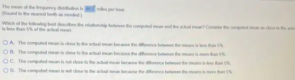 The mean of the frequency distribution is 465 miles per hour.
(Round to the nearest tenth as needed.)
Which of the following best describes the relationship between the computed mean and the actual mean?Consider the computed mean as close to the actu
is less than 5%  of the actual mean.
A. The computed mean is close to the actual mean because the difference between the means is less than 5% 
B. The computed mean is close to the actual mean because the difference between the means is more than 5% 
C. The computed mean is not close to the actual mean because the difference between the means is less than 5% .
D. The computed mean is not close to the actual mean because the difference between the means is more than 5%