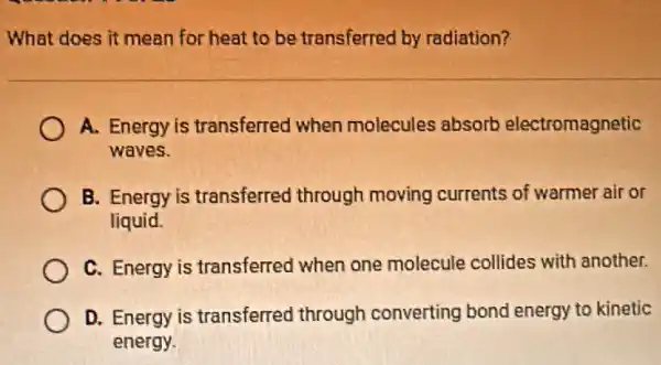 What does it mean for heat to be transferred by radiation?
A. Energy is transferred when molecules absorb electromagnetic
waves
B. Energy is transferred through moving currents of warmer air or
liquid.
C. Energy is transferred when one molecule collides with another.
D. Energy is transferred through converting bond energy to kinetic
energy.