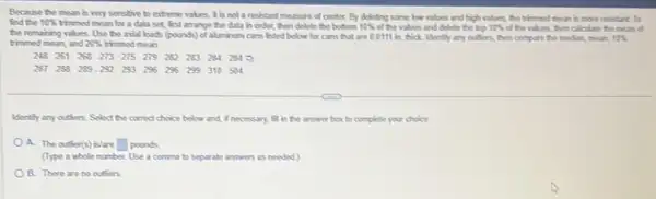 Because the mean is very sensitive to extreme values, It is not a resestant measure of center. By deleting some low values and high values the throed mean is more resistant. To
find the 10%  thromed mean for a data set, first arrange the data in order, then delete the bottom 10%  of the values and delete the trip 10%  of the values, then calculate the mean of
20%  thimed mean.
the remaining values. Use be avial loads (pounds)of alumbum cans listed below for cans that are 00111 in thick Idently any outions, then compare the moder, moun 10% 
248261268273275279282283284284
287283289-292293296296299310504
Identily any outiors. Select the correct choice below and, I necessary, fill in the answer box to complete your choice
A. The outier(s) islare square  pounds
(Type a whole number Use a comma to sopurate answers as needed)
B. There are no outsers