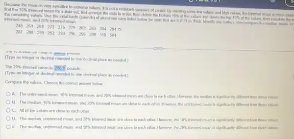 Because the mean is very sensitive to extreme values, it is not a resistant measure of center. By deleting some low values and high values.the trimmed mean is more resist. find the 10% 
trimmed mean for a data set, first arrange the data in order then delete the bottom
10% 
of the values and delete the top 10%  of the values, then calculate the m the remaining values. Use the axial loads (pounds)of aluminum cans listed below for cans that are 0.0111 in, thick Identify any outliers, then compare the median, mean, 10 trimmed mean, and 20%  trimmed mean.
248 261 268 273 275 279 282 283 284 284
287 288 289-292 293 296 296 299 310 504
(Type an integer or decimal rounded to one decimal place as needed.)
The 20%  trimmed mean is 2860 pounds
(Type an integer or decimal rounded to one decimal place as needed)
Compare the values. Choose the correct answer below.
A. The untrimmed mean, 10%  trimmed mean, and 20%  trimmed mean are close to each other. However the median is significantly different from those values.
B. The median, 10%  trimmed mean, and 20%  trimmed mean are close to each other. However, the untrimmed mean is significantly different from those values
C. All of the values are close to each other.
D. The median, untrimmed mean, and 20%  trimmed mean are close to each other. However, the 10%  trimmed mean is significantly different from those values
E. The median, untrimmed mean, and 10%  trimmed mean are close to each other. However, the 20%  trimmed mean is significantly different from those values