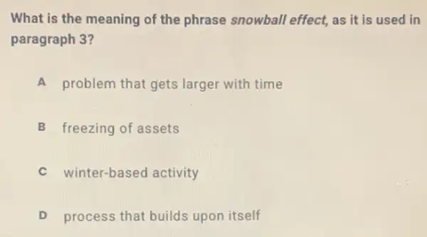 What is the meaning of the phrase snowball effect, as it is used in
paragraph 3?
A problem that gets larger with time
B freezing of assets
winter-based activity
D process that builds upon itself