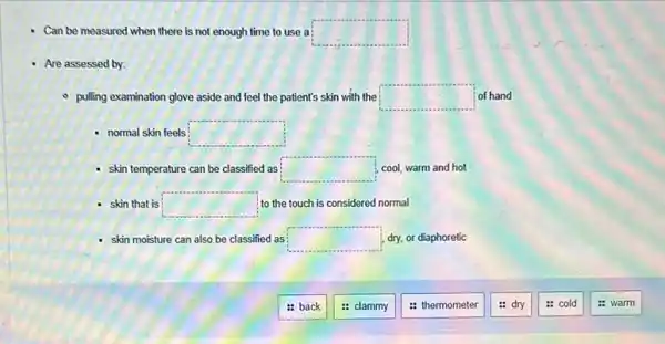 Can be measured when there is not enough time to use a square 
- Are assessed by:
- pulling examination glove aside and feel the patient's skin with the square  of hand
- normal skin feels square 
- skin temperature can be classified as square  ; cool, warm and hot
- skin that is square  to the touch is considered normal
skin moisture can also be classified as square  dry, or diaphoretic
: back
: clammy
: thermometer
dry
: cold
: warm