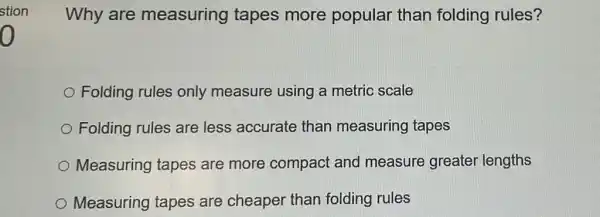 Why are measuring tapes more popular than folding rules?
Folding rules only measure using a metric scale
Folding rules are less accurate than measuring tapes
Measuring tapes are more compact and measure greater lengths
Measuring tapes are cheaper than folding rules