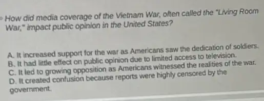 How did media coverage of the Vietnam War, often called the "Living Room
War," impact public opinion in the United States?
A. It increased support for the war as Americans saw the dedication of soldiers.
B. It had little effect on public opinion due to limited access to television.
C. It led to growing opposition as Americans witnessed the realities of the war.
D. It created confusion because reports were highly censored by the
government.