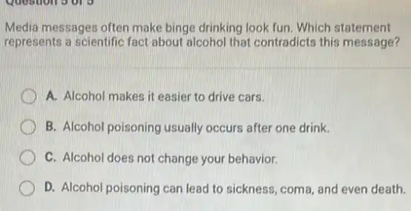 Media messages often make binge drinking look fun. Which statement
represents a scientific fact about alcohol that contradicts this message?
A. Alcohol makes it easier to drive cars.
B. Alcohol poisoning usually occurs after one drink.
C. Alcohol does not change your behavior.
D. Alcohol poisoning can lead to sickness, coma and even death.