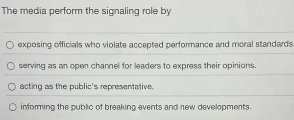 The media perform the signaling role by
exposing officials who violate accepted performance and moral standards.
serving as an open channel for leaders to express their opinions.
acting as the public's representative.
informing the public of breaking events and new developments.