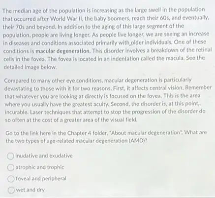 The median age of the population is increasing as the large swell in the population
that occurred after World War II, the baby boomers, reach their 60s and eventually,
their 70s and beyond In addition to the aging of this large segment of the
population, people are living longer. As people live longer, we are seeing an increase
in diseases and conditions associated primarily with older individuals: One of these
conditions is macular degeneration This disorder involves a breakdown of the retirial
cells in the fovea The fovea is located in an indentation called the macula. See the
detailed image below.
Compared to many other eye conditions, macular degeneration is particularly
devastating to those with it for two reasons First, it affects central vision. Remember
that whatever you are looking at directly is focused on the fovea This is the area
where you usually have the greatest aculty. Second the disorder is, at this point,
incurable. Laser techniques that attempt to stop the progression of the disorder do
so often at the cost of a greater area of the visual field.
Go to the link here in the Chapter 4 folder, "About macular degeneration? What are
the two types of age-related macular degeneration (AMD)
inudative and exudative
atrophic and trophic
foveal and peripheral
wet and dry