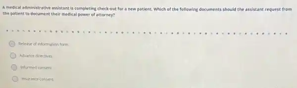 A medical administrative assistant is completing check-out for a new patient. Which of the following documents should the assistant request from
the patient to document their medical power of attorney?
Release of information form
Advance directives
Informed consent
Insurance consent