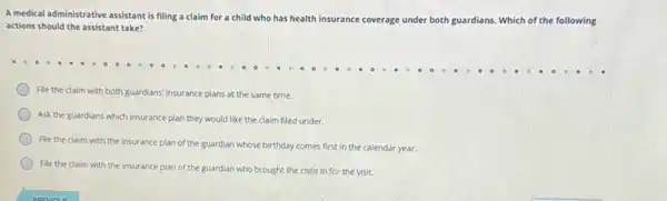 A medical administrative assistant is filing a claim for a child who has health
insurance coverage under both guardians. . Which of the following
actions should the assistant take?
File the claim with both guardians' insurance plans at the same time.
Ask the guardians which insurance plan they would like the claim filed under.
File the claim with the insurance plan of the guardian whose birthday comes first in the calendar year.
File the claim with the insurance plan of the guardian who brought the child in for the visit.