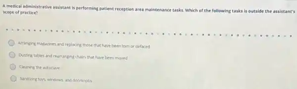 A medical administrative assistant is performing patient
reception area maintenance tasks Which of the following tasks is outside the assistant's
scope of practice?
Arranging magazines and replacing those that have been torn or defaced
Dusting tables and rearranging chairs that have been moved
Cleaning the autoclave
Sanitizing toys, windows, and doorknobs
