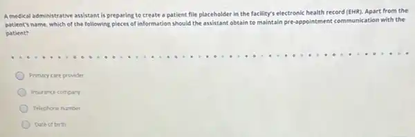 A medical administrative assistant is preparing to create a patient file placeholder in the facility's electronic health record (EHR). Apart from the
patient's name, which of the following pieces of information should the assistant obtain to maintain pre-appointment communication with the
patient?
Primary care provider
Insurance company
Telephone number
Date of birth