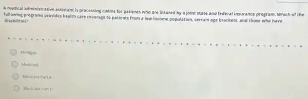 A medical administrative assistant is processing claims for patients who are insured by a joint state and federal insurance program Which of the
following programs provides health care coverage to patients from a low-income population certain age brackets, and those who have
disabilities?
Medigap
Medicaid
Medicare Part A
Medicare Part D