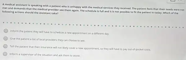 A medical assistant is speaking with a patient who is unhappy with the medical services they received. The patient feels that their needs were not
met and demands that the medical provider see them again. The schedule is full and it is not possible to fit the patient in today. Which of the
following actions should the assistant take?
Inform the patient they will have to schedule a new appointment on a different day.
Give the patient a list of local providers they can choose to see.
Tell the patient that their insurance will not likely cover a new appointment, so they will have to pay out-of-pocket costs.
Inform a supervisor of the situation and ask them to assist.